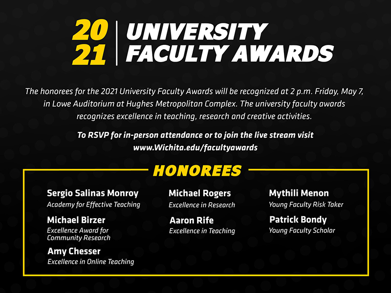 The honorees for the 2021 University Faculty Awards will be recognized at 2 p.m. Friday, May 7, 2021, in Lowe Auditorium at Hughes Metropolitan Complex. The university faculty awards recognizes excellence in teaching, research and creative activities. To RSVP for in-person attendance or view the livestream visit Wichita.edu/facultyawards 2021 University Faculty Award honorees: Academy for Effective Teaching: Sergio Salinas Excellence Award for Community Research: Michael Birzer Excellence in Online Teaching: Amy Chesser Excellence in Research: Michael Rogers Excellence in Teaching: Aaron Rife Young Faculty Risk Taker: Mythili Menon Young Faculty Scholar: Patrick Bondy The Leadership in the Advancement of Teaching, Excellence in Accessibility Award, Excellence in Creative Activity Award and the Faculty Risk Taker awards were not awarded for 2021.
