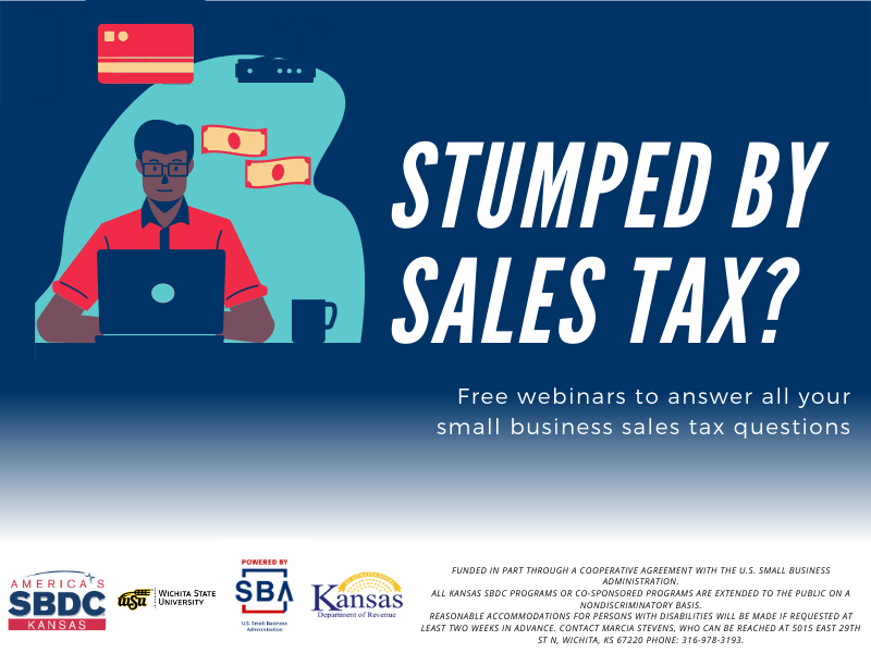 Stumped by Sales Tax? Free webinars to answer all your small business sales tax questions. Funded in part through a cooperative agreement with the U.S. Small Business Administration. All Kansas SBDC programs or co-sponsored programs are extended to the public on a nondiscriminatory basis. Reasonable accommodations for persons with disabilities will be made if requested at least two weeks in advance. Contact Marcia Stevens, who can be reached at 5015 East 29th St N, Wichita, KS 67220 phone: 316-978-3193. Stumped by Sales Tax? Free webinars to answer all your small business sales tax questions. Funded in part through a cooperative agreement with the U.S. Small Business Administration. All Kansas SBDC programs or co-sponsored programs are extended to the public on a nondiscriminatory basis. Reasonable accommodations for persons with disabilities will be made if requested at least two weeks in advance. Contact Marcia Stevens, who can be reached at 5015 East 29th St N, Wichita, KS 67220 phone: 316-978-3193.