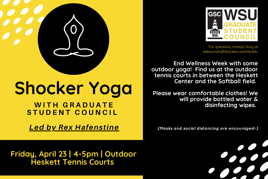 Shocker Yoga with Graduate student council Led by Rex Hafenstine Friday, April 23 | 4-5pm | Outdoor Heskett Tennis Courts End Wellness Week with some outdoor yoga! Find us at the outdoor tennis courts in between the Heskett Center and the Softball field. Please wear comfortable clothes! We will provide bottled water & disinfecting wipes. (Masks and social distancing are encouraged*) For questions, contact Amy at aebauman@shockers.wichita.edu Shocker Yoga with Graduate student council Led by Rex Hafenstine Friday, April 23 | 4-5pm | Outdoor Heskett Tennis Courts End Wellness Week with some outdoor yoga! Find us at the outdoor tennis courts in between the Heskett Center and the Softball field. Please wear comfortable clothes! We will provide bottled water & disinfecting wipes. (Masks and social distancing are encouraged*) For questions, contact Amy at aebauman@shockers.wichita.edu